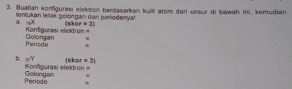 Buatlah konfigurasi elektron berdasarkan kulit atom dari unsur di bawah ini, kemudian 
tentukan letak golongan dan periodenya! 
a. 18X (skor =3)
Konfigurasi elektron =
Golongan =
Periode =
b. 37Y (skor =3)
Konfigurasi elektron = 
Golongan =
Periode =