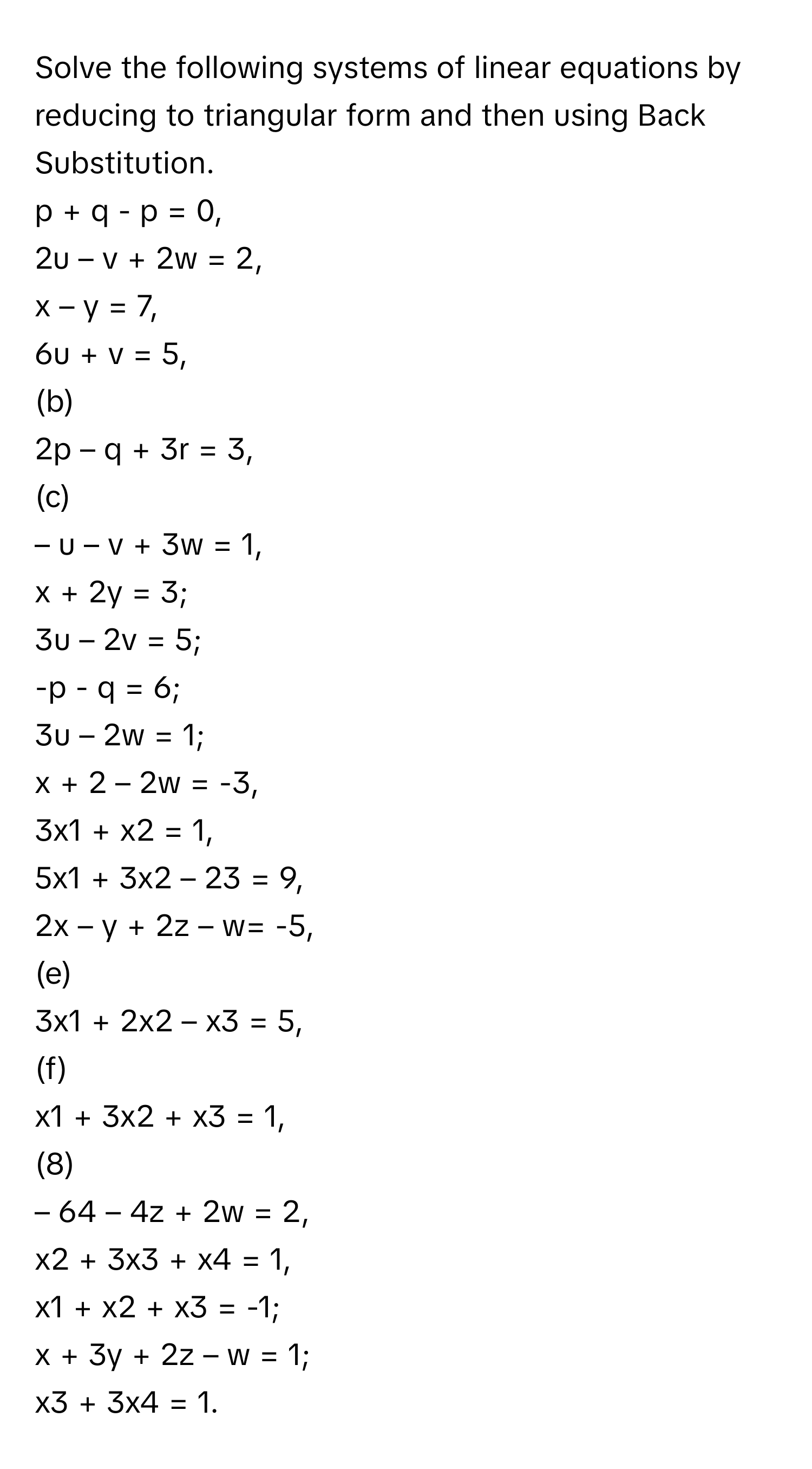 Solve the following systems of linear equations by reducing to triangular form and then using Back Substitution. 
p + q - p = 0, 
2u – v + 2w = 2, 
x – y = 7, 
6u + v = 5, 
(b) 
2p – q + 3r = 3, 
(c) 
– u – v + 3w = 1, 
x + 2y = 3; 
3u – 2v = 5; 
-p - q = 6; 
3u – 2w = 1; 
x + 2 – 2w = -3, 
3x1 + x2 = 1, 
5x1 + 3x2 – 23 = 9, 
2x – y + 2z – w= -5, 
(e) 
3x1 + 2x2 – x3 = 5, 
(f) 
x1 + 3x2 + x3 = 1, 
(8) 
– 64 – 4z + 2w = 2, 
x2 + 3x3 + x4 = 1, 
x1 + x2 + x3 = -1; 
x + 3y + 2z – w = 1; 
x3 + 3x4 = 1.