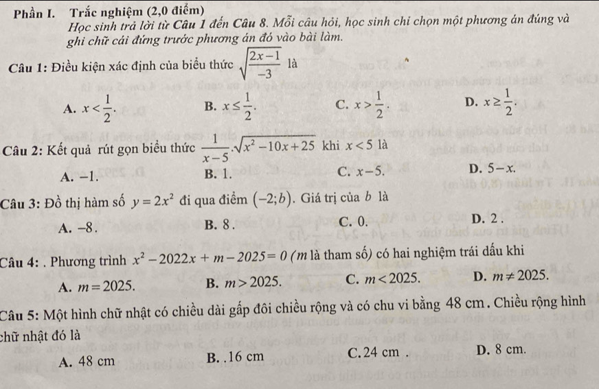 Phần I. Trắc nghiệm (2,0 điểm)
Học sinh trả lời từ Câu 1 đến Câu 8. Mỗi câu hỏi, học sinh chỉ chọn một phương án đúng và
ghi chữ cái đứng trước phương án đó vào bài làm.
Câu 1: Điều kiện xác định của biểu thức sqrt(frac 2x-1)-3 là
A. x . x≤  1/2 . C. x> 1/2 . D. x≥  1/2 . 
B.
Câu 2: Kết quả rút gọn biểu thức  1/x-5 .sqrt(x^2-10x+25) khi x<5</tex> a
A. −1. B. 1. C. x-5. D. 5-x. 
Câu 3: Đồ thị hàm số y=2x^2 đi qua điểm (-2;b). Giá trị của b là
A. -8. B. 8. C. 0. D. 2.
Câu 4: . Phương trình x^2-2022x+m-2025=0 (m là tham số) có hai nghiệm trái dấu khi
A. m=2025. B. m>2025. C. m<2025</tex>. D. m!= 2025. 
Câu 5: Một hình chữ nhật có chiều dài gấp đôi chiều rộng và có chu vi bằng 48 cm. Chiều rộng hình
chữ nhật đó là
A. 48 cm B. . 16 cm C. 24 cm. D. 8 cm.