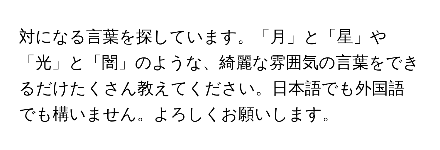 対になる言葉を探しています。「月」と「星」や「光」と「闇」のような、綺麗な雰囲気の言葉をできるだけたくさん教えてください。日本語でも外国語でも構いません。よろしくお願いします。