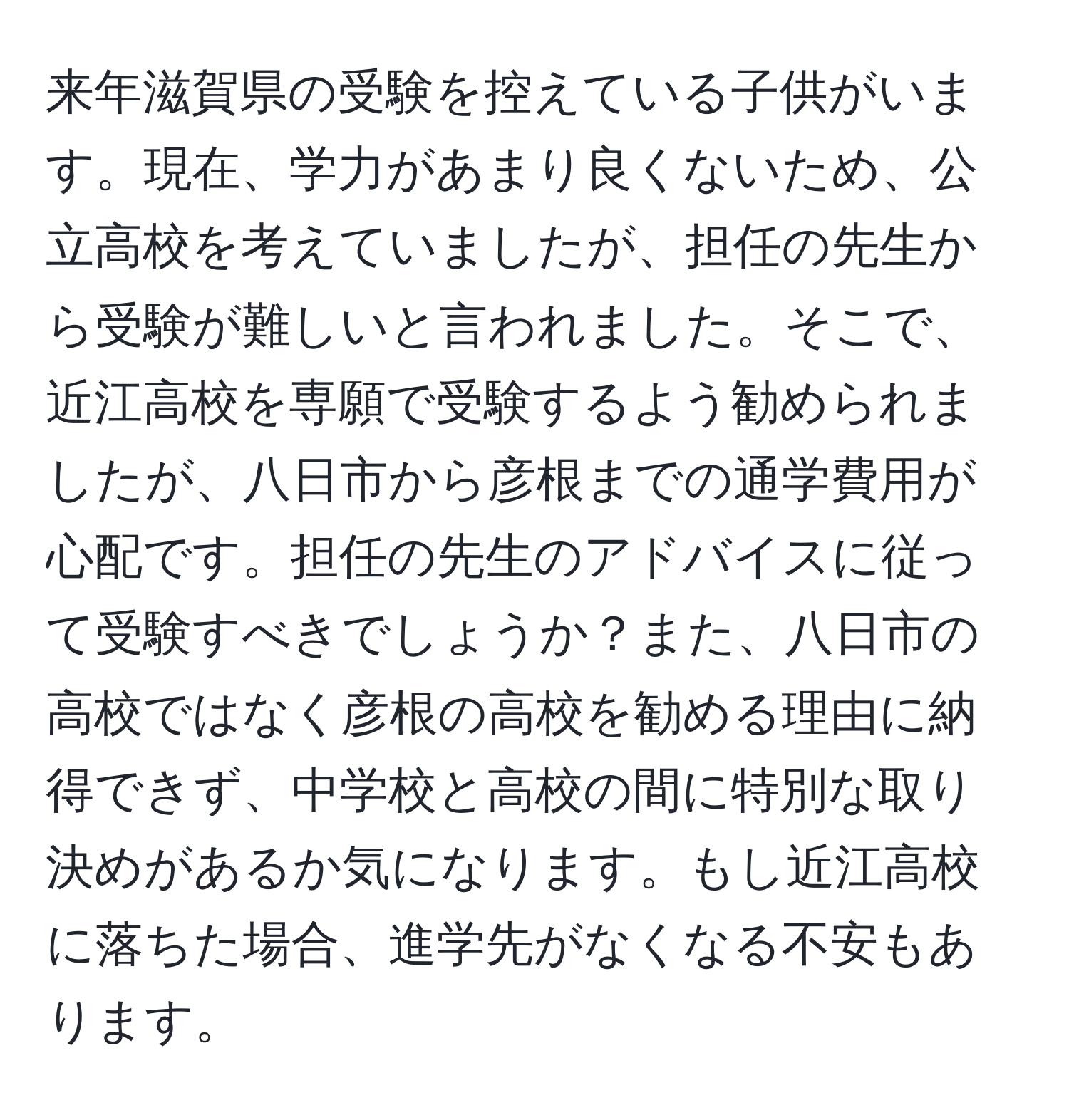 来年滋賀県の受験を控えている子供がいます。現在、学力があまり良くないため、公立高校を考えていましたが、担任の先生から受験が難しいと言われました。そこで、近江高校を専願で受験するよう勧められましたが、八日市から彦根までの通学費用が心配です。担任の先生のアドバイスに従って受験すべきでしょうか？また、八日市の高校ではなく彦根の高校を勧める理由に納得できず、中学校と高校の間に特別な取り決めがあるか気になります。もし近江高校に落ちた場合、進学先がなくなる不安もあります。