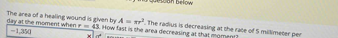 estion below 
The area of a healing wound is given by A=π r^2. The radius is decreasing at the rate of 5 millimeter per
day at the moment when r=43. How fast is the area decreasing at that moment?
-1,350 × a^4