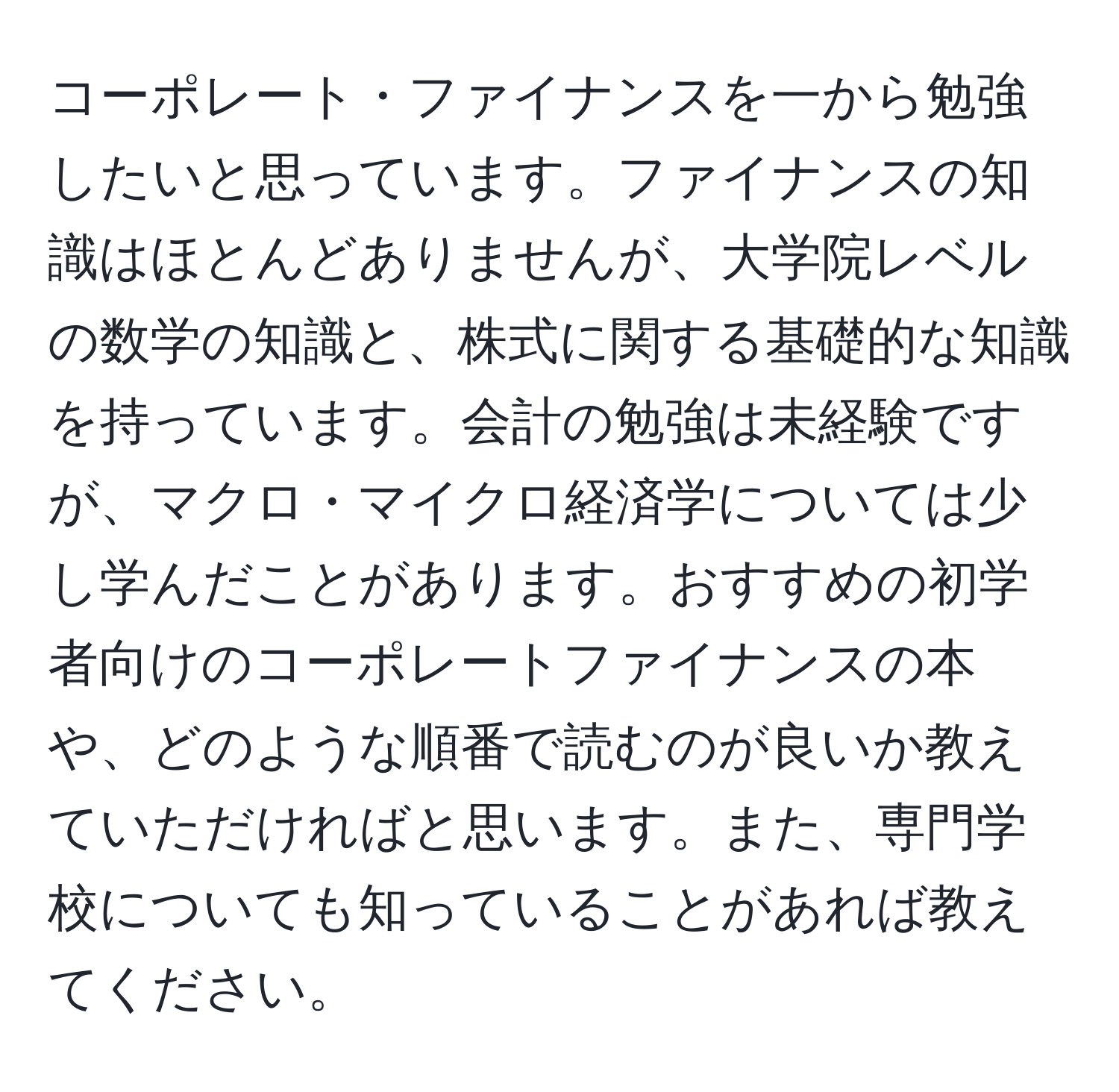 コーポレート・ファイナンスを一から勉強したいと思っています。ファイナンスの知識はほとんどありませんが、大学院レベルの数学の知識と、株式に関する基礎的な知識を持っています。会計の勉強は未経験ですが、マクロ・マイクロ経済学については少し学んだことがあります。おすすめの初学者向けのコーポレートファイナンスの本や、どのような順番で読むのが良いか教えていただければと思います。また、専門学校についても知っていることがあれば教えてください。