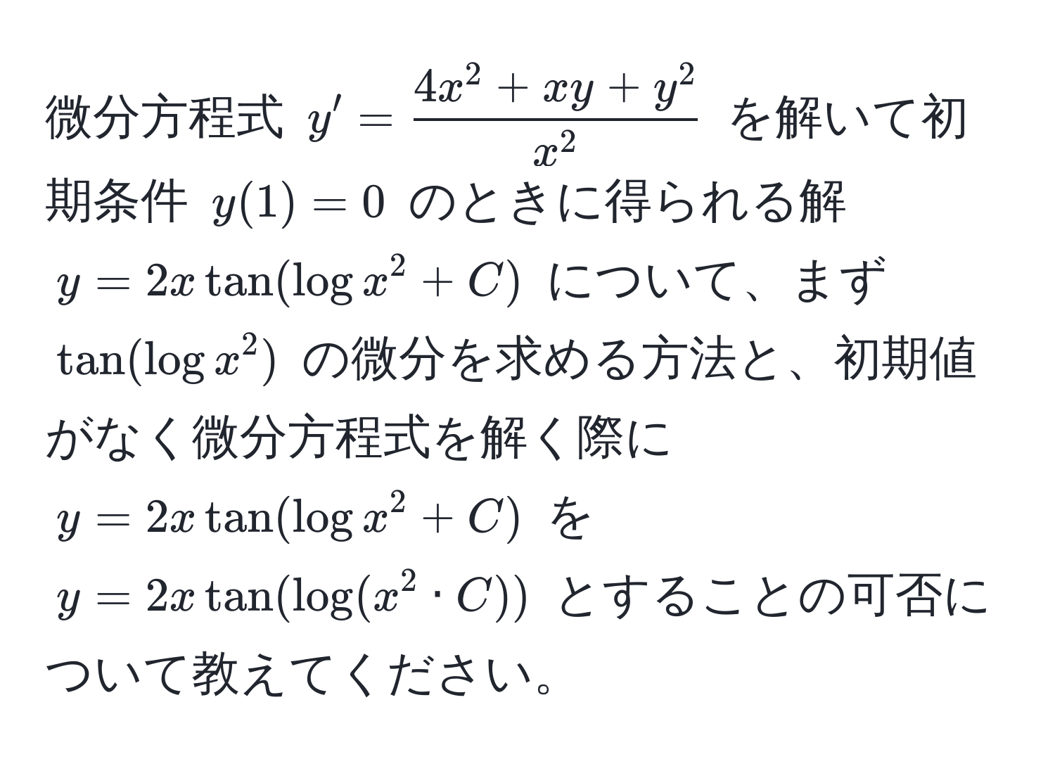 微分方程式 $y' = frac4x^(2 + xy + y^2)x^2$ を解いて初期条件 $y(1) = 0$ のときに得られる解 $y = 2x tan(log x^2 + C)$ について、まず $tan(log x^2)$ の微分を求める方法と、初期値がなく微分方程式を解く際に $y = 2x tan(log x^2 + C)$ を $y = 2x tan(log(x^2 · C))$ とすることの可否について教えてください。