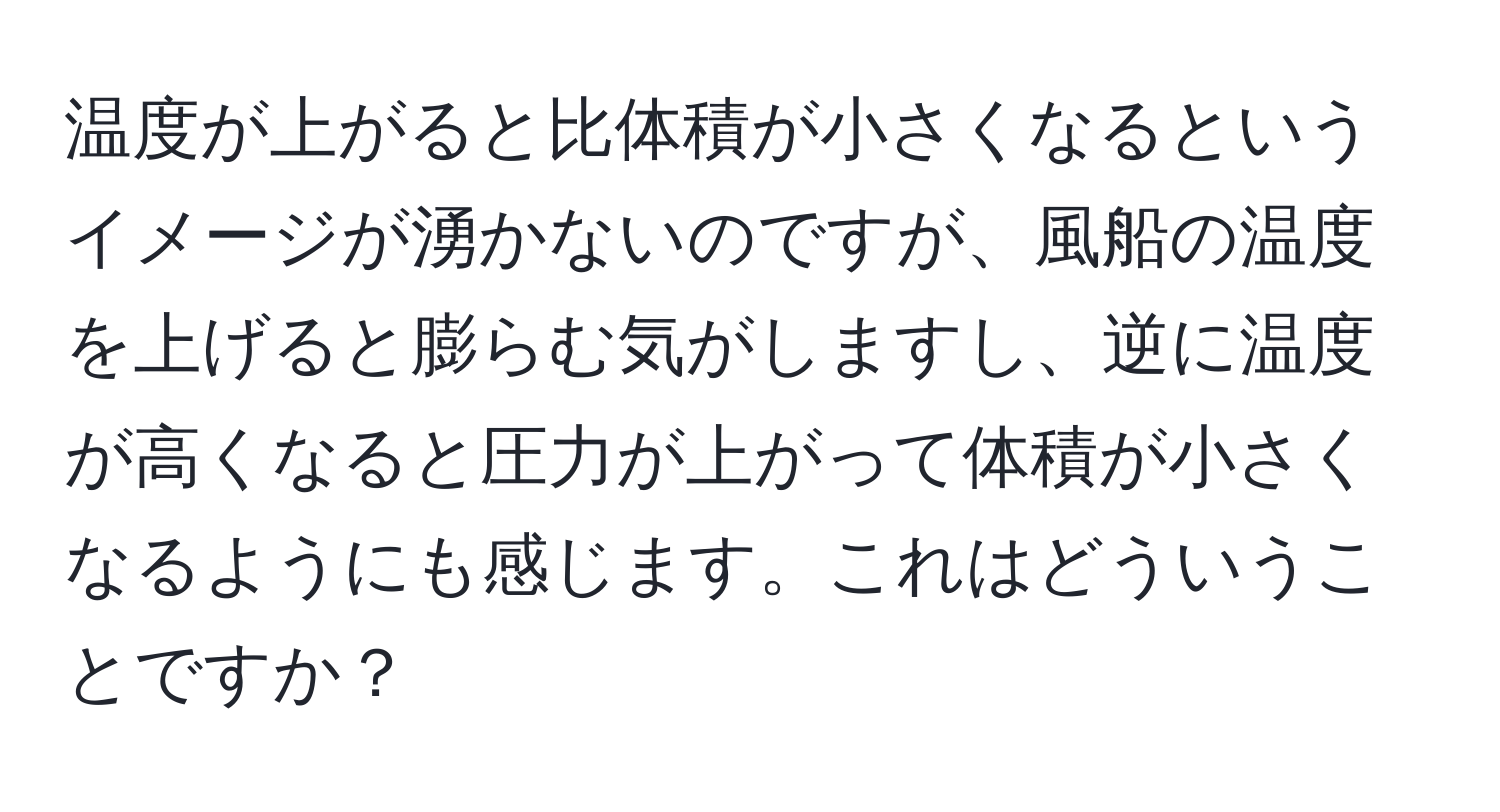 温度が上がると比体積が小さくなるというイメージが湧かないのですが、風船の温度を上げると膨らむ気がしますし、逆に温度が高くなると圧力が上がって体積が小さくなるようにも感じます。これはどういうことですか？