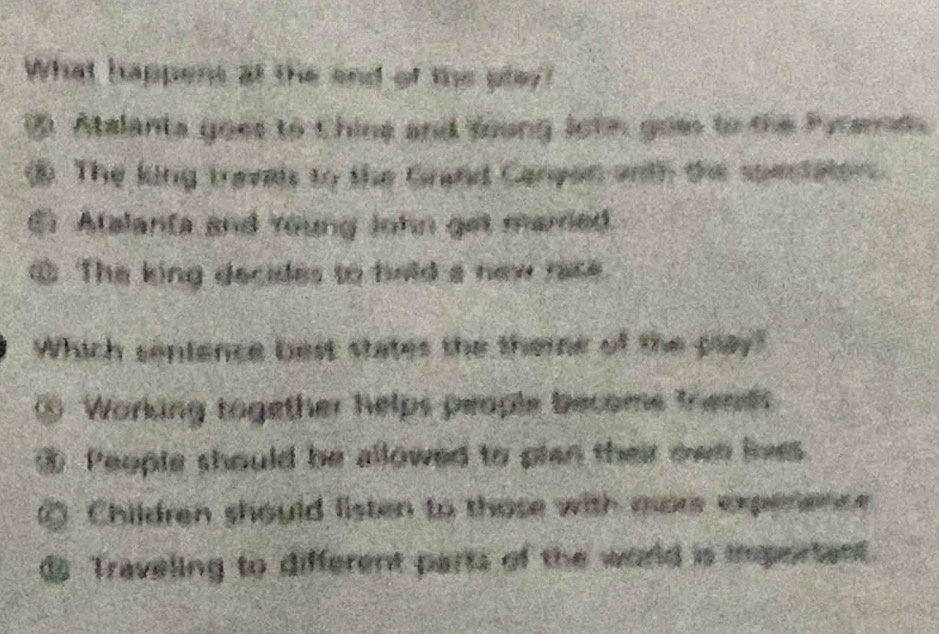 What happens at the end of the play?
③ Atalants goes to Chine and foung John goes to the Pytere
③. The king travals to the Grand Canpon andh the spectators.
. Atalanta and Young John get marred.
The king decides to hold a new rase
Which senience best states the theme of the play?
o Working together helps people becoms frends
People should be allowed to plan their own lnes
⑥ Children should listen to those with more expenence 
€ Traveling to different parts of the world is important.
