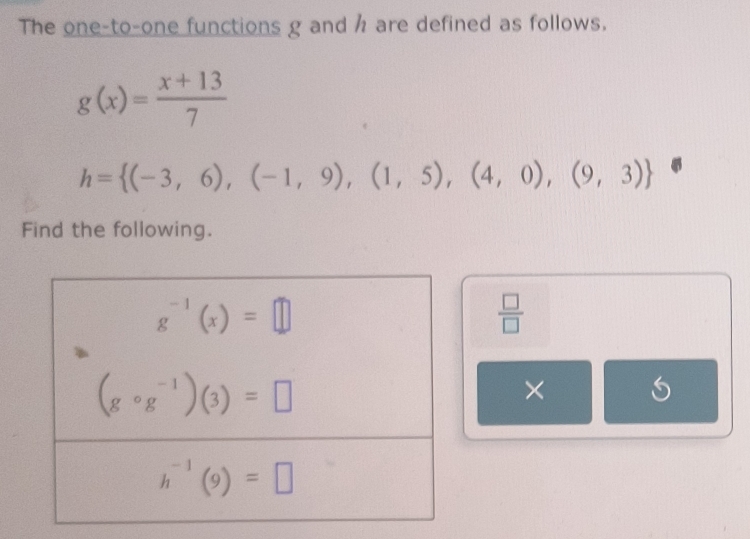 The one-to-one functions g and h are defined as follows.
g(x)= (x+13)/7 
h= (-3,6),(-1,9),(1,5),(4,0),(9,3)
Find the following.
 □ /□  
×