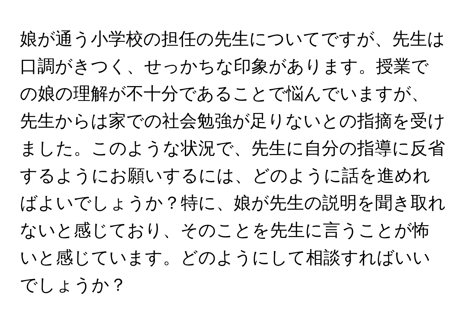 娘が通う小学校の担任の先生についてですが、先生は口調がきつく、せっかちな印象があります。授業での娘の理解が不十分であることで悩んでいますが、先生からは家での社会勉強が足りないとの指摘を受けました。このような状況で、先生に自分の指導に反省するようにお願いするには、どのように話を進めればよいでしょうか？特に、娘が先生の説明を聞き取れないと感じており、そのことを先生に言うことが怖いと感じています。どのようにして相談すればいいでしょうか？