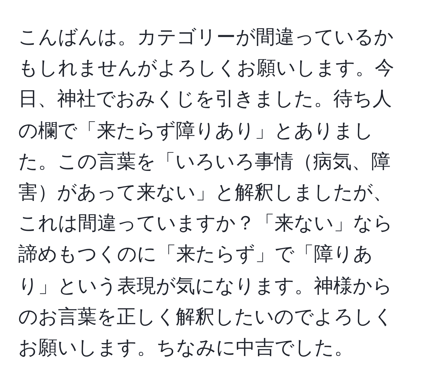 こんばんは。カテゴリーが間違っているかもしれませんがよろしくお願いします。今日、神社でおみくじを引きました。待ち人の欄で「来たらず障りあり」とありました。この言葉を「いろいろ事情病気、障害があって来ない」と解釈しましたが、これは間違っていますか？「来ない」なら諦めもつくのに「来たらず」で「障りあり」という表現が気になります。神様からのお言葉を正しく解釈したいのでよろしくお願いします。ちなみに中吉でした。