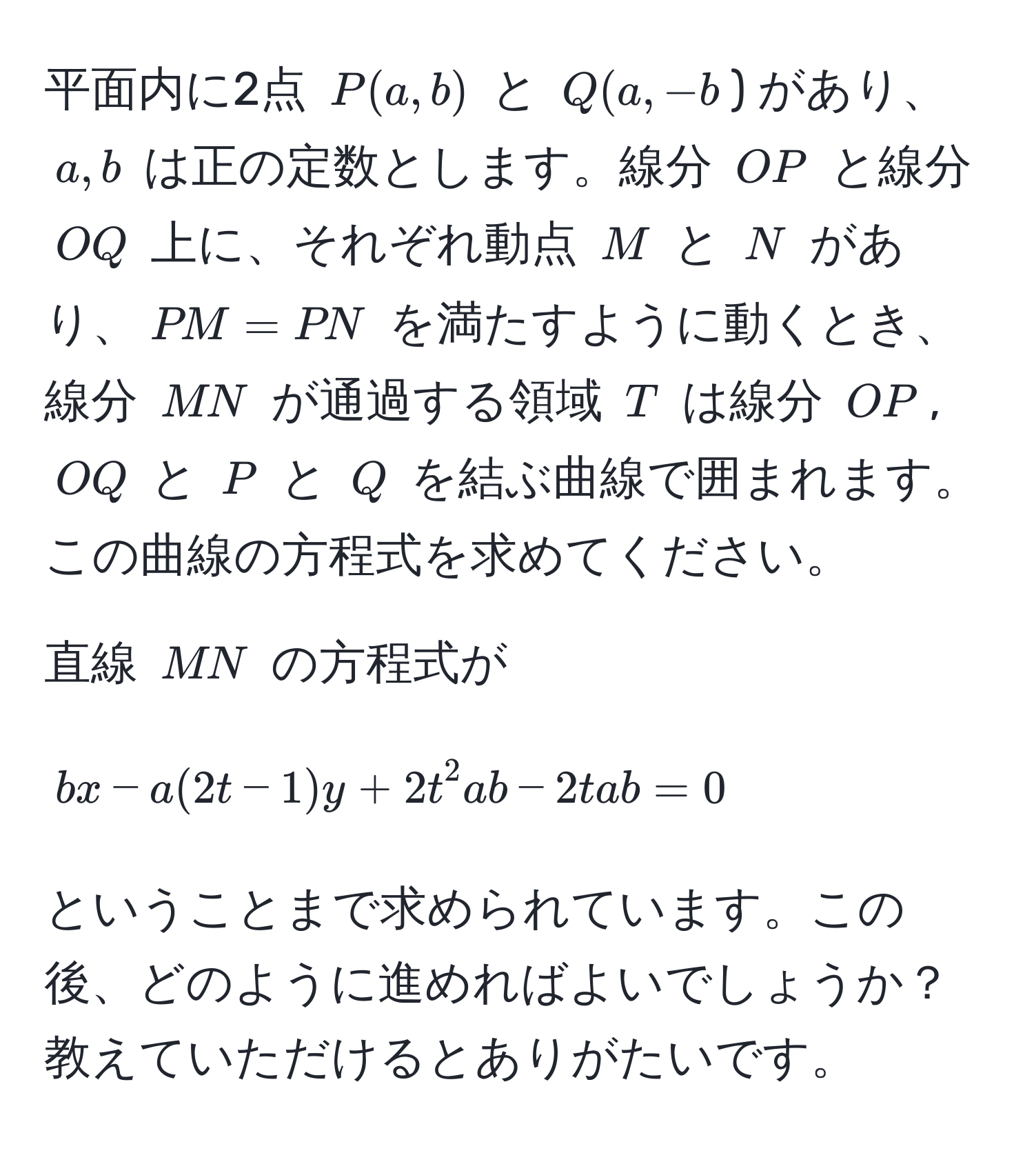 平面内に2点 $P(a,b)$ と $Q(a,-b$) があり、$a,b$ は正の定数とします。線分 $OP$ と線分 $OQ$ 上に、それぞれ動点 $M$ と $N$ があり、$PM=PN$ を満たすように動くとき、線分 $MN$ が通過する領域 $T$ は線分 $OP$, $OQ$ と $P$ と $Q$ を結ぶ曲線で囲まれます。この曲線の方程式を求めてください。

直線 $MN$ の方程式が
$$
bx - a(2t-1)y + 2t^2ab - 2tab = 0
$$
ということまで求められています。この後、どのように進めればよいでしょうか？教えていただけるとありがたいです。