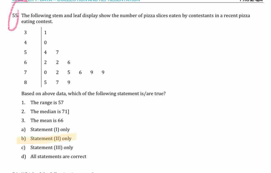 The following stem and leaf display show the number of pizza slices eaten by contestants in a recent pizza
eating contest.
Based on above data, which of the following statement is/are true?
1. The range is 57
2. The median is 71 ]
3. The mean is 66
a) Statement (1) only
b) Statement (II) only
c) Statement (III) only
d) All statements are correct