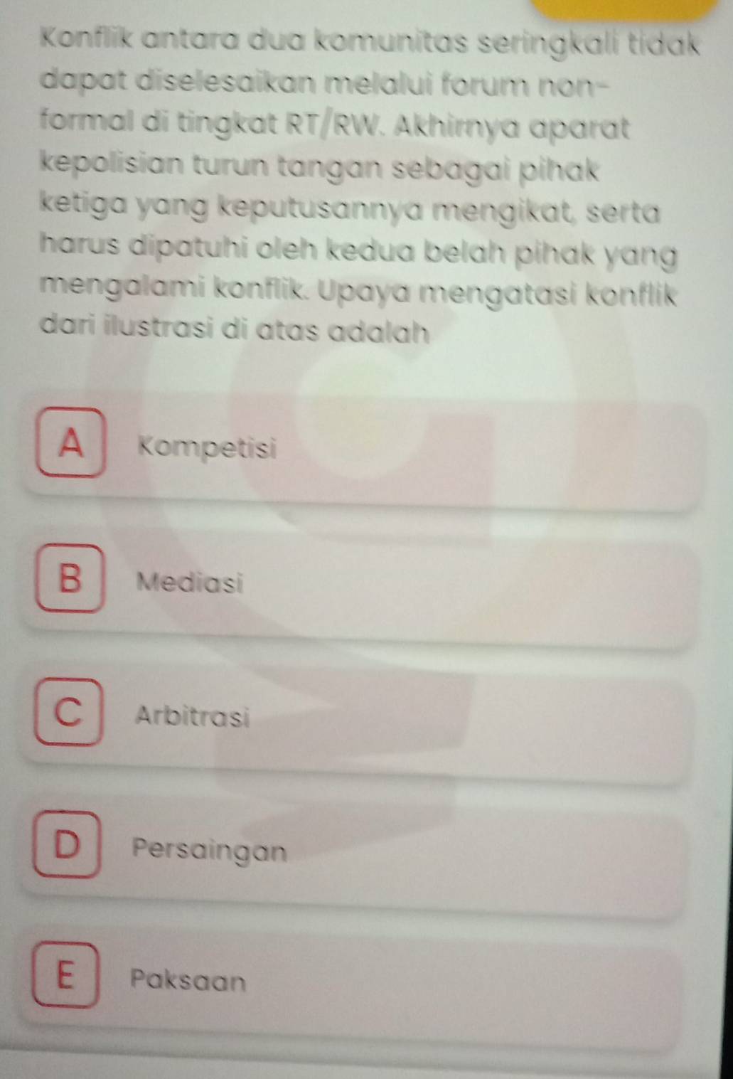 Konflik antara dua komunitas seringkali tidak
dapat diselesaikan melalui forum non-
formal di tingkat RT/RW. Akhirnya aparat
kepolisian turun tangan sebagai pihak
ketiga yang keputusannya mengikat, serta
harus dipatuhi oleh kedua belah pihak yang 
mengalami konflik. Upaya mengatasi konflik
dari ilustrasi di ɑtas adalah
A Kompetisi
B Mediasi
C Arbitrasi
D Persaingan
E Paksaan