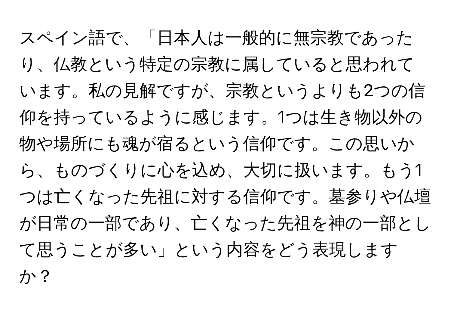 スペイン語で、「日本人は一般的に無宗教であったり、仏教という特定の宗教に属していると思われています。私の見解ですが、宗教というよりも2つの信仰を持っているように感じます。1つは生き物以外の物や場所にも魂が宿るという信仰です。この思いから、ものづくりに心を込め、大切に扱います。もう1つは亡くなった先祖に対する信仰です。墓参りや仏壇が日常の一部であり、亡くなった先祖を神の一部として思うことが多い」という内容をどう表現しますか？