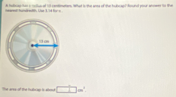 A hubcap has a radius of 13 centimeters. What is the area of the hubcap? Round your answer to the 
nearest hundredth. Use 3.14 for π. 
The area of the hubcap is about □  □ cm^2.