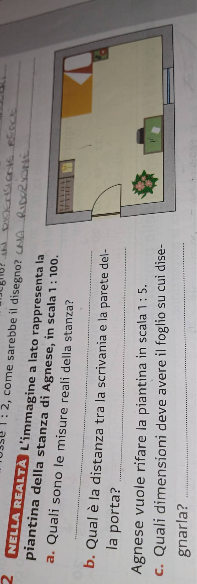 gno？ 
se 1:2 , come sarebbe il disegno? 
_ 
2 NELLA REALTA L'immagine a lato rappresenta la__ 
_ 
piantina della stanza di Agnese, in scala 1:100. 
a. Quali sono le misure reali della stanza? 
_ 
b. Qual è la distanza tra la scrivania e la parete del- 
la porta?_ 
Agnese vuole rifare la piantina in scala 1:5. 
c. Quali dimensioni deve avere il foglio su cui dise- 
gnarla?_