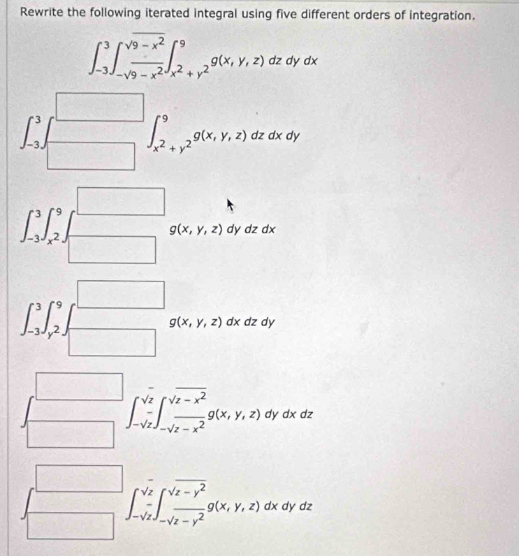Rewrite the following iterated integral using five different orders of integration.
∈t _(-3)^3∈t _-sqrt(9-x^2)^9∈t _x^2+y^2^9g(x,y,z)dz dyd
∈t _-3.3.endarray 
∈t _x^2+y^2^9g(x,y,z)dzdxdy
□
g(x,y,z)dydzdx
∈t _(-3)^3∈t _x^2^9 □  □ 
□  g(x,y,z)dxdz dy
∈t _(-3)^3∈t _y^(9 (-3,4) □
(-C_2R),∈fty )
∈t _-sqrt(z)^sqrt(z)∈t _-sqrt(z-x^2)^sqrt(z-x^2)g(x,y,z)dydxdz
frac 
∈t _-sqrt(z)^sqrt(z)∈t _-sqrt(z-y^2)^sqrt(z-y^2)g(x,y,z)dx. dya
dz