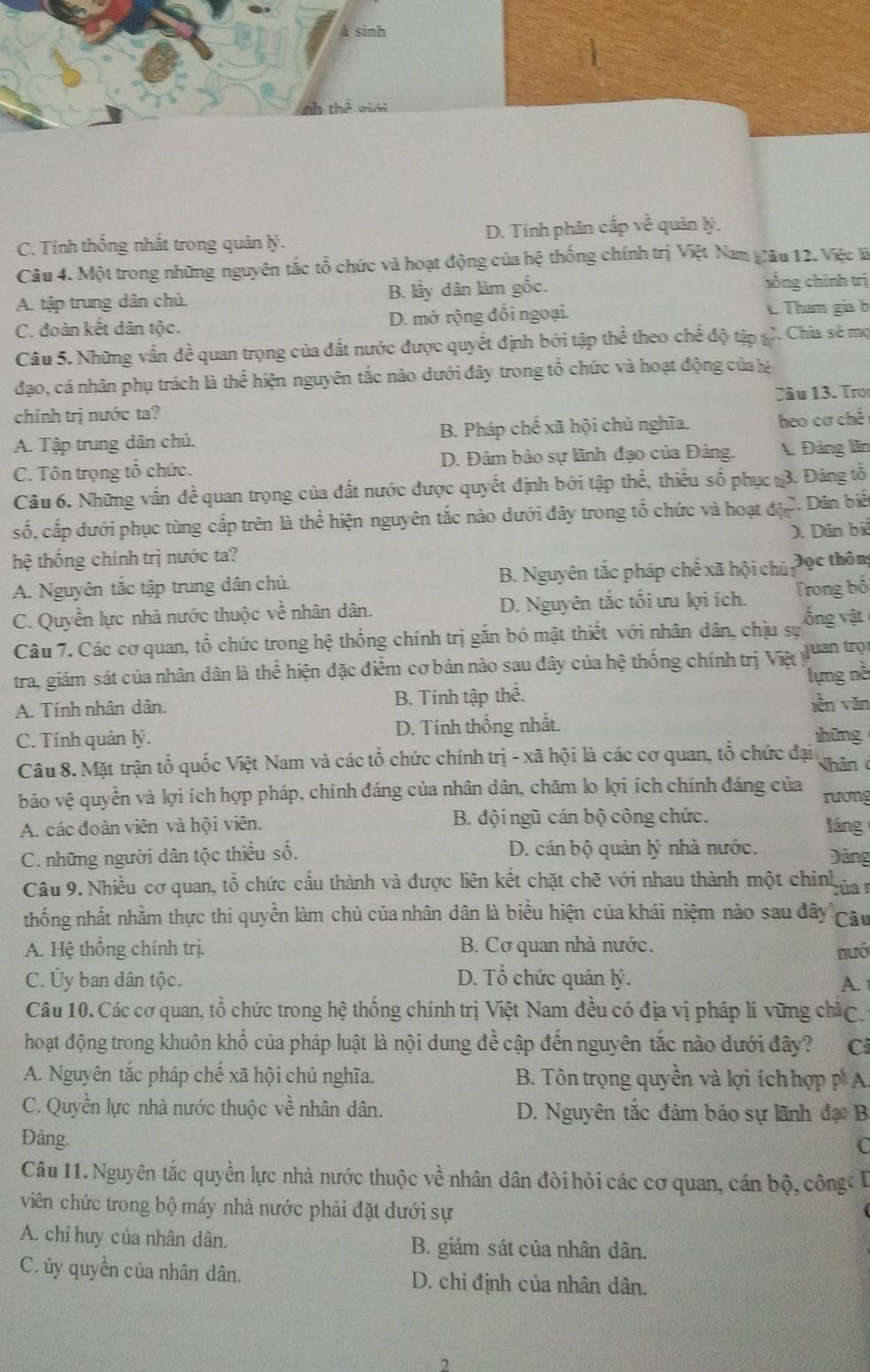 á sinh
C. Tinh thống nhất trong quản lý. D. Tính phân cấp về quản lý.
Câu 4. Một trong những nguyên tắc tổ chức và hoạt động của hệ thống chính trị Việt Nam Vâu 12. Việc là
A. tập trung dân chủ. B. lấy dân làm gốc. hồng chính trị
C. đoàn kết dân tộc. D. mở rộng đổi ngoại.  Tham gia b
Câu 5. Những vấn đề quan trọng của đất nước được quyết định bởi tập thể theo chế độ tập 2. Chia sẽ mộ
đạo, cá nhân phụ trách là thể hiện nguyên tắc nào dưới đây trong tổ chức và hoạt động củalệ
chính trị nước ta? 2âu 13. Tro
A. Tập trung dân chủ. B. Pháp chế xã hội chủ nghĩa. heo cơ chě
C. Tôn trọng tổ chức. D. Đảm bảo sự lãnh đạo của Đảng. A. Đảng lãn
Câu 6. Những vấn đề quan trọng của đất nước được quyết định bởi tập thể, thiểu số phục 3. Đảng tổ
số, cấp dưới phục tùng cấp trên là thể hiện nguyên tắc nào dưới đây trong tổ chức và hoạt độp  Dân biế
hệ thống chính trị nước ta? ). Dân biể
A. Nguyên tắc tập trung dân chủ. B. Nguyên tắc pháp chế xã hội chủ Đọc thôn;
C. Quyền lực nhà nước thuộc về nhân dân. D. Nguyên tắc tối ưu lợi ích. Trong bối
Câu 7. Các cơ quan, tổ chức trong hệ thống chính trị gắn bó mật thiết với nhân dân, chịu sự  ống vật
tra, giám sát của nhân dân là thể hiện đặc điểm cơ bản nào sau đây của hệ thống chính trị Việ luan trọn
A. Tính nhân dân. B. Tính tập thể. lựng nề
lèn văn
C. Tính quản lý. D. Tính thống nhất.
hững
Câu 8. Mặt trận tổ quốc Việt Nam và các tổ chức chính trị - xã hội là các cơ quan, tổ chức đại Nhân 
bảo vệ quyền và lợi ích hợp pháp, chính đáng của nhân dân, chăm lo lợi ích chính đáng của rương
A. các đoàn viên và hội viên. B. đội ngũ cán bộ công chức. láng
C. những người dân tộc thiểu số. D. cán bộ quản lý nhà nước. Đảng
Câu 9. Nhiều cơ quan, tổ chức cầu thành và được liên kết chặt chẽ với nhau thành một chinh của r
thống nhất nhằm thực thi quyền làm chủ của nhân dân là biểu hiện của khái niệm nào sau đây Câu
A. Hệ thống chính trị.  B. Cơ quan nhà nước. nưó
C. Ủy ban dân tộc. D. Tổ chức quản lý. A. 
Câu 10. Các cơ quan, tổ chức trong hệ thống chính trị Việt Nam đều có địa vị pháp lí vững chức,
hoạt động trong khuôn khổ của pháp luật là nội dung đề cập đến nguyên tắc nào đưới đây? Cả
A. Nguyên tắc pháp chế xã hội chủ nghĩa.  B. Tôn trọng quyền và lợi íchhợp p A
C. Quyền lực nhà nước thuộc về nhân dân. D. Nguyên tắc đảm bảo sự lãnh đạ B
Đảng.
C
Câu 11.Nguyên tắc quyền lực nhà nước thuộc về nhân dân đòi hỏi các cơ quan, cán bộ, công 
viên chức trong bộ máy nhà nước phải đặt dưới sự
A. chỉ huy của nhân dân. B. giám sát của nhân dân.
C ủy quyền của nhân dân. D. chi định của nhân dân.