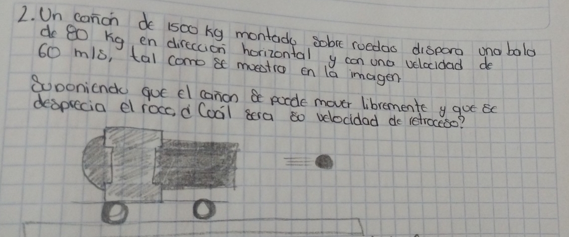 Un canon de 1500 kg montado sobre roedas dispora ono balo 
de 80 Kg en direccion horizontal y con ona velocidad do
60 mis, tal como se moestio en la imagen 
Soponiende qut el canon be porde mover libremente y qoe 
despiecia el rocc, d Cocil sera 80 velocidad de retroceso?