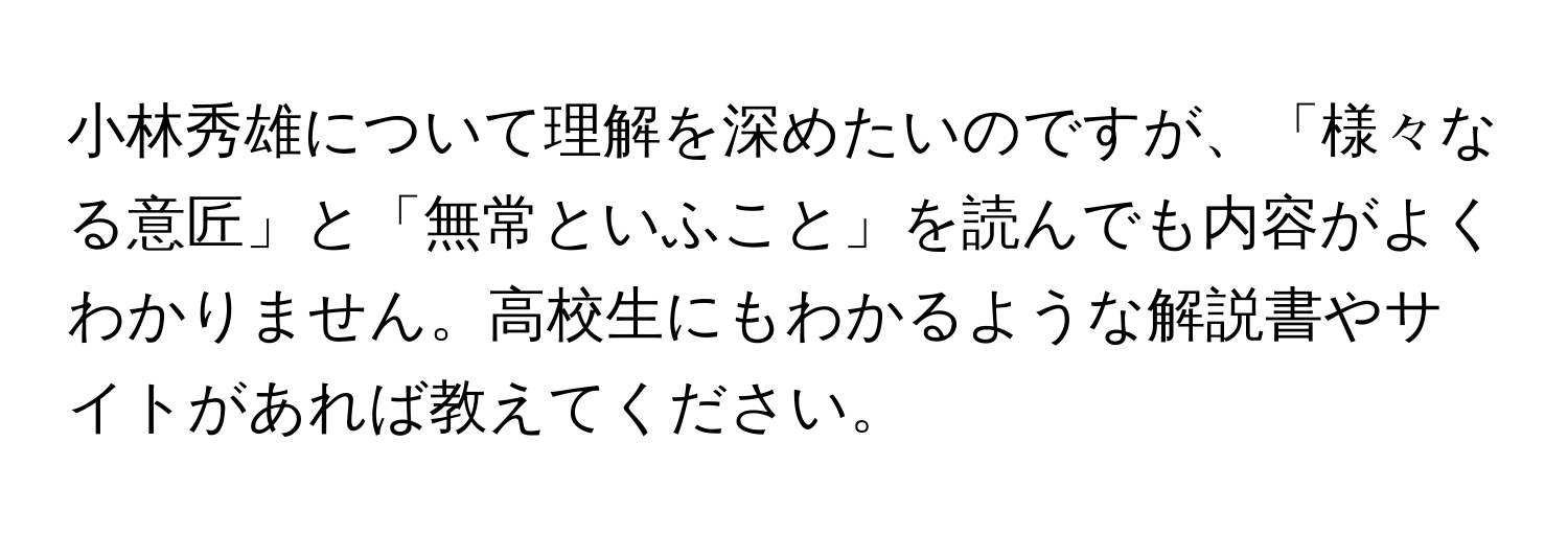 小林秀雄について理解を深めたいのですが、「様々なる意匠」と「無常といふこと」を読んでも内容がよくわかりません。高校生にもわかるような解説書やサイトがあれば教えてください。