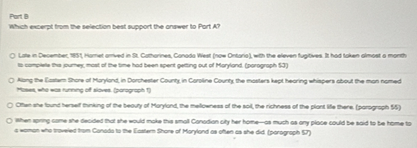 Which excerpt from the selection best support the answer to Part A? 
Late in December, 1851, Harret arrived in St. Catharines, Canada West (now Ontario), with the eleven fugitives. It had taken almost a month 
to complele this journey; most of the time had been spent getting out of Maryland. (paragraph 53) 
Along the Eastern Shore of Maryland, in Dorchester County, in Caroline County the mosters kept hearing whispers about the man named 
Mases, who was running of sloves. (porograph 1) 
Otten she found herself thinking of the beouty of Maryland, the mellowness of the soil, the richness of the plant liffe there. (parograph 55) 
When spring came she decided that she would make this small Canadian city her home-as much as any place could be said to be home to 
a waman who traveled from Canada to the Eastern Share of Maryland as often as she did. (parograph 57)