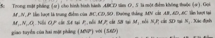 5: Trong mặt phẳng (α) cho hình bình hành ABCD tâm O, S là một điểm không thuộc (α). Gọi
M , N, P lần lượt là trung điểm của BC, CD,SO. Đường thẳng MN cắt AB, AD, AC lần lượt tại
M_1, N_1, O_1. Nối OP cất SA tại P_1 , nối M_1P_1 cất SB tại M_2 , nối N_1P_1 cắt SD tại N_2. Xác định 
giao tuyến của hai mật phẳng (MNP) với (SAD)