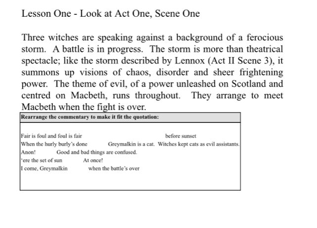 Lesson One - Look at Act One, Scene One 
Three witches are speaking against a background of a ferocious 
storm. A battle is in progress. The storm is more than theatrical 
spectacle; like the storm described by Lennox (Act II Scene 3), it 
summons up visions of chaos, disorder and sheer frightening 
power. The theme of evil, of a power unleashed on Scotland and 
centred on Macbeth, runs throughout. They arrange to meet 
Macbeth when the fight is over.