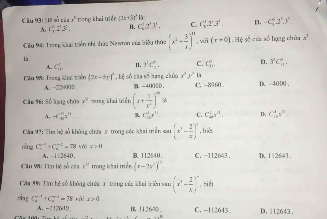 Hệ cwidehat A ciax^5 trong khai triển (2x+3)^8 là:
A. C_8^(3.2^3).3^5. B. C_8^(3.2^5).3^3. C. C_8^(5.2^3).3^5. D. -C_8^(5.2^5).3^3.
Câu 94: Trong khai triển nhị thức Newton của biểu thức (x^2+ 3/x )^11 , với (x!= 0). Hệ số của số hạng chứa x^7
là
D.
A. C_(11)^7.
B. 3^7C_(11)^7. C. C_(11)^5. 3^5C_(11)^5.
Câu 95: Trong khai triển (2x-5y)^8 , hệ số của số hạng chứa x^5.y^3 là
A. -224000 . B. -40000 . C. -8960 . D. -4000 .
Câu 96: Số hạng chứa x^(31) trong khai triền (x+ 1/x^2 )^40 là
A. -C_(40)^(37)x^(31). B. C_(40)^3x^(31). C. C_(40)^2x^(31). D. C_(40)^4x^(31).
Câu 97: Tìm hệ số không chứa x trong các khai triển sau (x^3- 2/x )^n , biết
rằng C_n^((n-1)+C_n^(n-2)=78 với x>0
A. -112640. B. 112640 . C. -112643 . D. 112643 .
Câu 98: Tìm hệ số của x^12) trong khai triền (x-2x^2)^10.
Câu 99: Tìm hệ số không chứa x trong các khai triển sau (x^3- 2/x )^n , biết
rằng C_n^(n-1)+C_n^(n-2)=78 với x>0
A. −112640. B. 112640 . C. −112643 . D. 112643 .
12
 10