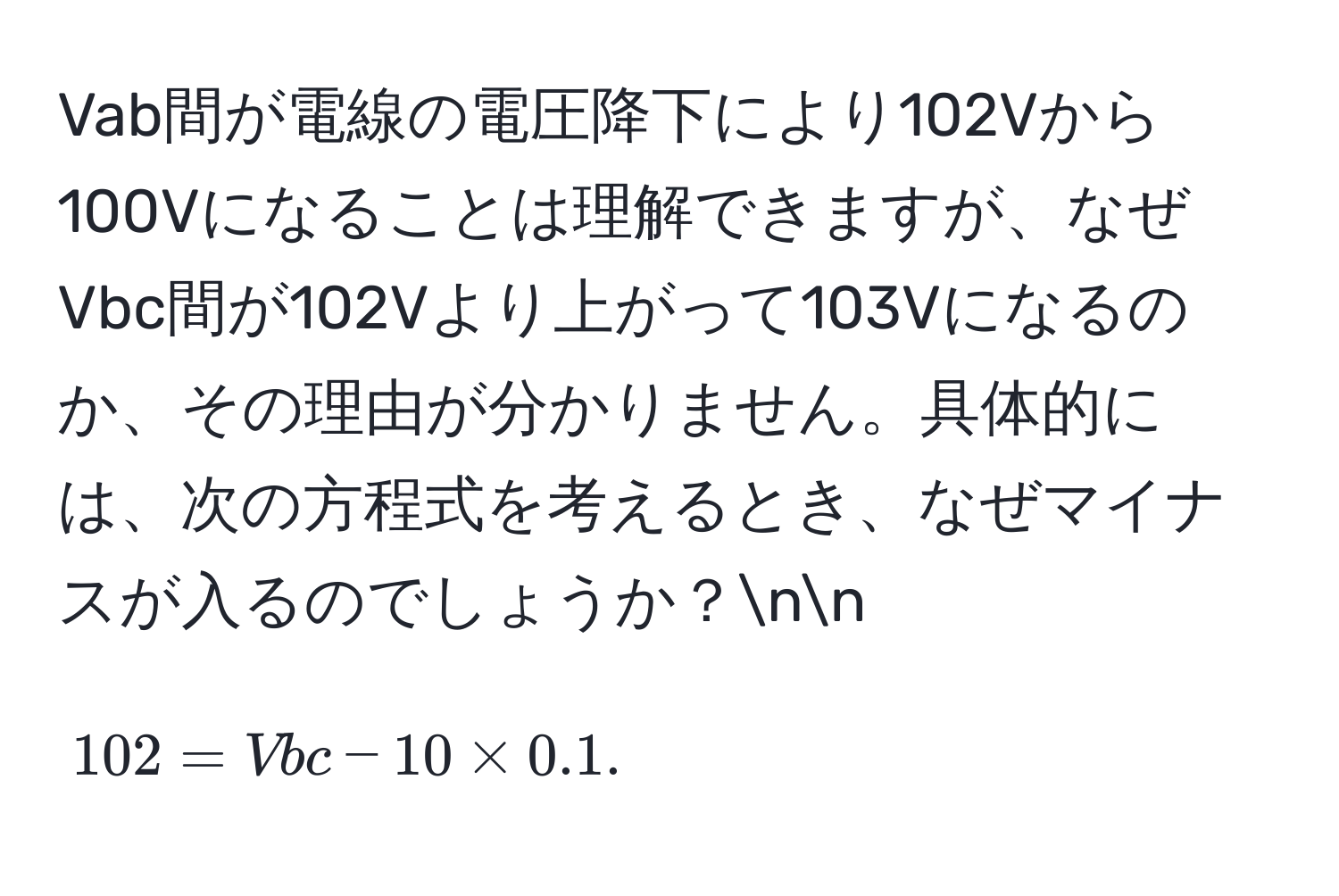 Vab間が電線の電圧降下により102Vから100Vになることは理解できますが、なぜVbc間が102Vより上がって103Vになるのか、その理由が分かりません。具体的には、次の方程式を考えるとき、なぜマイナスが入るのでしょうか？nn
$$102 = Vbc - 10 * 0.1.$$