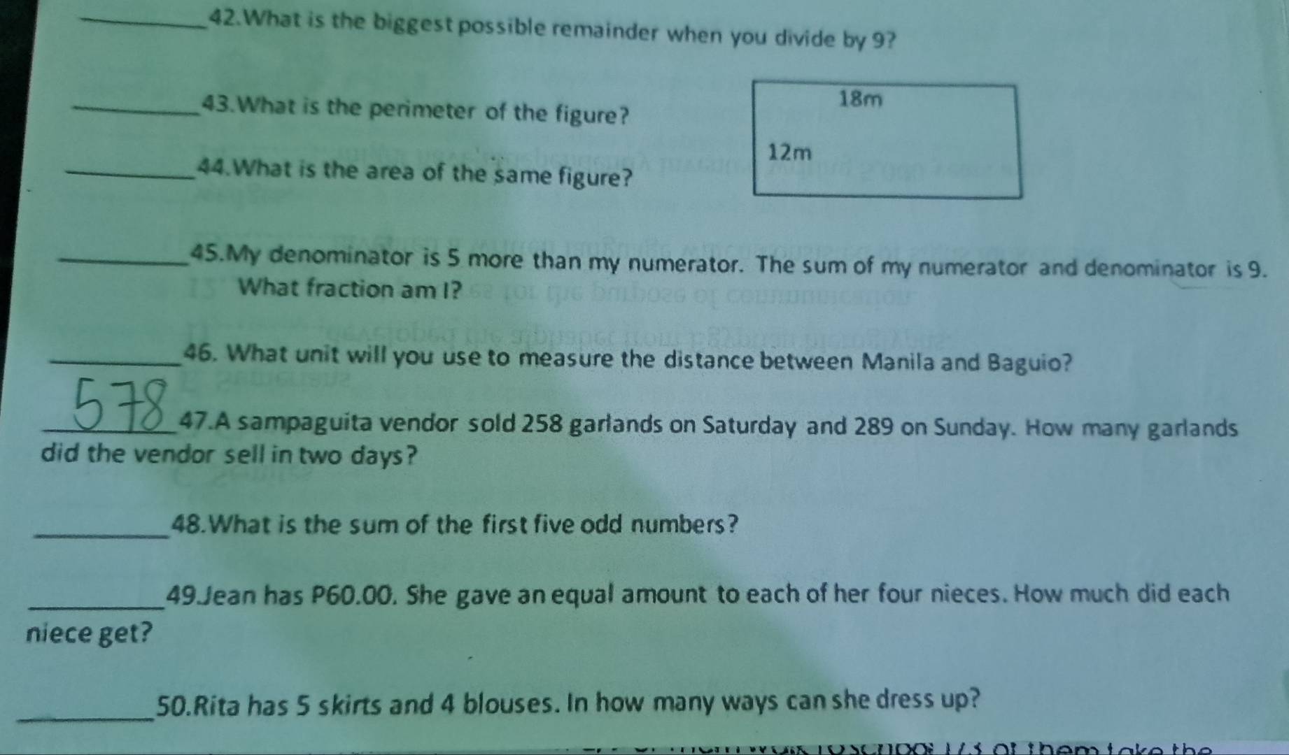 What is the biggest possible remainder when you divide by 9?
18m
_43.What is the perimeter of the figure?
12m
_44.What is the area of the same figure?
_45.My denominator is 5 more than my numerator. The sum of my numerator and denominator is 9.
What fraction am I?
_46. What unit will you use to measure the distance between Manila and Baguio?
_47.A sampaguita vendor sold 258 garlands on Saturday and 289 on Sunday. How many garlands
did the vendor sell in two days?
_48.What is the sum of the first five odd numbers?
_49.Jean has P60.00. She gave an equal amount to each of her four nieces. How much did each
niece get?
_
50.Rita has 5 skirts and 4 blouses. In how many ways can she dress up?