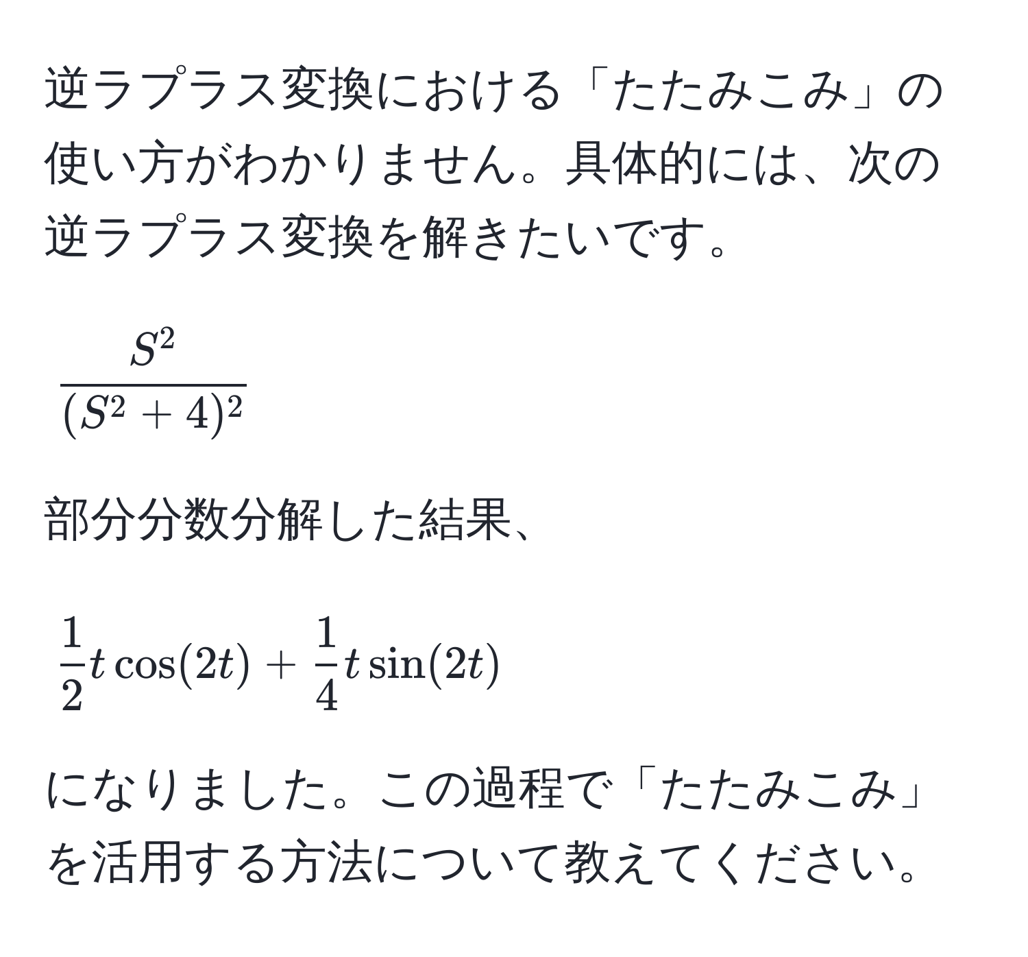 逆ラプラス変換における「たたみこみ」の使い方がわかりません。具体的には、次の逆ラプラス変換を解きたいです。  
[
fracS^2(S^(2 + 4)^2)
]  
部分分数分解した結果、  
[
 1/2 t cos(2t) +  1/4 t sin(2t)
]  
になりました。この過程で「たたみこみ」を活用する方法について教えてください。