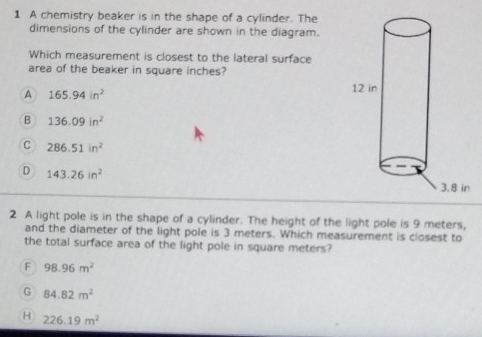 A chemistry beaker is in the shape of a cylinder. The
dimensions of the cylinder are shown in the diagram.
Which measurement is closest to the lateral surface
area of the beaker in square inches?
A 165.94in^2
B 136.09in^2
C 286.51in^2
D 143.26in^2
2 A light pole is in the shape of a cylinder. The height of the light pole is 9 meters,
and the diameter of the light pole is 3 meters. Which measurement is closest to
the total surface area of the light pole in square meters?
F 98.96m^2
G 84.82m^2
H 226.19m^2