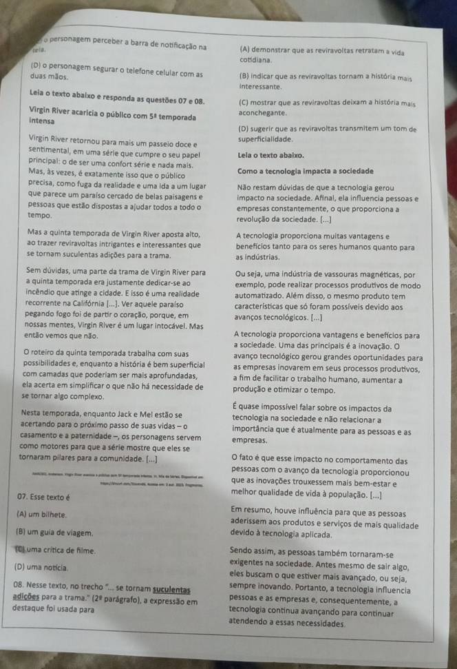 personagem perceber a barra de notificação na (A) demonstrar que as reviravoltas retratam a vida
pela .
cotidiana
(D) o personagem segurar o telefone celular com as
duas mãos. (B) indicar que as reviravoltas tornam a história mais
interessante
Leia o texto abaixo e responda as questões 07 e 08. (C) mostrar que as reviravoltas deixam a história mais
Virgin River acaricia o público com 5^8 temporada
aconchegante.
intensa
(D) sugerir que as reviravoltas transmitem um tom de
Virgin River retornou para mais um passeio doce e
superficialidade.
sentimental, em uma série que cumpre o seu papel Lela o texto abaixo.
principal: o de ser uma confort série e nada mais. Como a tecnologia impacta a sociedade
Mas, às vezes, é exatamente isso que o público
precisa, como fuga da realidade e uma ida a um lugar Não restam dúvidas de que a tecnologia gerou
que parece um paraíso cercado de belas paísagens e impacto na sociedade. Afinal, ela influencia pessoas e
pessoas que estão dispostas a ajudar todos a todo o empresas constantemente, o que proporciona a
tempo. revolução da sociedade. [...]
Mas a quinta temporada de Virgin River aposta alto, A tecnologia proporciona muitas vantagens e
ao trazer reviravoltas intrigantes e interessantes que benefícios tanto para os seres humanos quanto para
se tornam suculentas adições para a trama. as indústrias.
Sem dúvidas, uma parte da trama de Virgin River para Ou seja, uma indústria de vassouras magnéticas, por
a quinta temporada era justamente dedicar-se ao exemplo, pode realizar processos produtivos de modo
incêndio que atinge a cidade. E isso é uma realidade automatizado. Além disso, o mesmo produto tem
recorrente na Califórnia [...]. Ver aquele paraíso características que só foram possíveis devido aos
pegando fogo foi de partir o coração, porque, em avanços tecnológicos. [...]
nossas mentes, Virgin River é um lugar intocável. Mas A tecnologia proporciona vantagens e benefícios para
então vemos que não. a sociedade. Uma das principais é a inovação. O
O roteiro da quinta temporada trabalha com suas avanço tecnológico gerou grandes oportunidades para
possibilidades e, enquanto a história é bem superficial as empresas inovarem em seus processos produtivos,
com camadas que poderiam ser mais aprofundadas, a fim de facilitar o trabalho humano, aumentar a
ela acerta em simplificar o que não há necessidade de produção e otimizar o tempo.
se tornar algo complexo.  É quase impossível falar sobre os impactos da
Nesta temporada, enquanto Jack e Mel estão se tecnologia na sociedade e não relacionar a
acertando para o próximo passo de suas vidas - o importância que é atualmente para as pessoas e as
casamento e a paternidade -, os personagens servem empresas.
como motores para que a série mostre que eles se
tornaram pilares para a comunidade. [...] O fato é que esse impacto no comportamento das
pessoas com o avanço da tecnologia proporcionou
que as inovações trouxessem mais bem-estar e
melhor qualidade de vida à população. [...]
07. Esse texto é Em resumo, houve influência para que as pessoas
(A) um bilhete. aderissem aos produtos e serviços de mais qualidade
(B) um guia de viagem. devido à tecnologia aplicada.
(8) uma crítica de filme. Sendo assim, as pessoas também tornaram-se
exigentes na sociedade. Antes mesmo de sair algo,
(D) uma notícia. eles buscam o que estiver mais avançado, ou seja,
08. Nesse texto, no trecho "... se tornam suculentas sempre inovando. Portanto, a tecnologia influencia
adições para a trama." (2º parágrafo), a expressão em pessoas e as empresas e, consequentemente, a
tecnologia contínua avançando para continuar
destaque foi usada para atendendo a essas necessidades