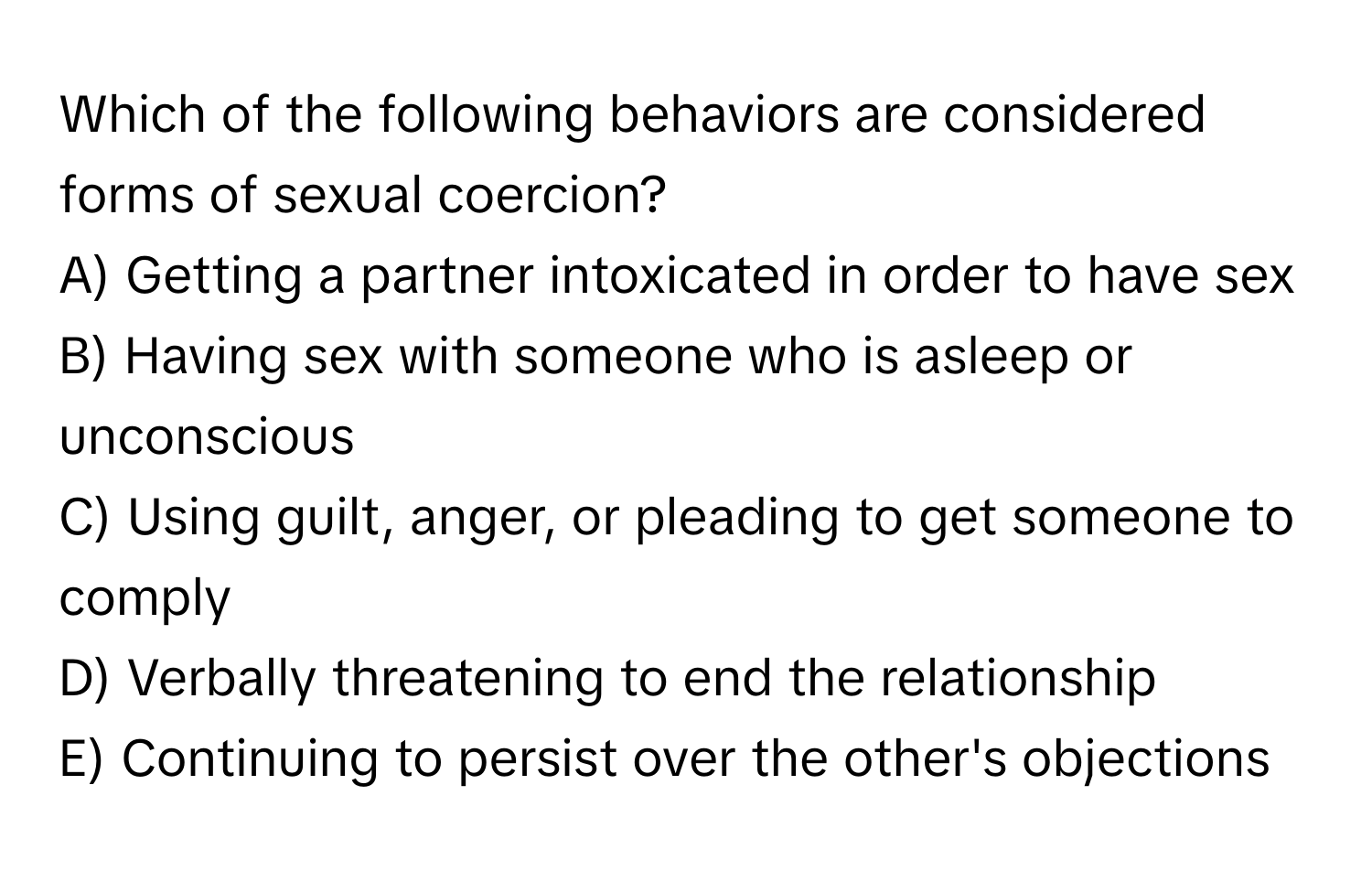 Which of the following behaviors are considered forms of sexual coercion?

A) Getting a partner intoxicated in order to have sex
B) Having sex with someone who is asleep or unconscious
C) Using guilt, anger, or pleading to get someone to comply
D) Verbally threatening to end the relationship
E) Continuing to persist over the other's objections