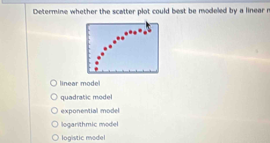 Determine whether the scatter plot could best be modeled by a linear n
linear model
quadratic model
exponential model
logarithmic model
logistic model