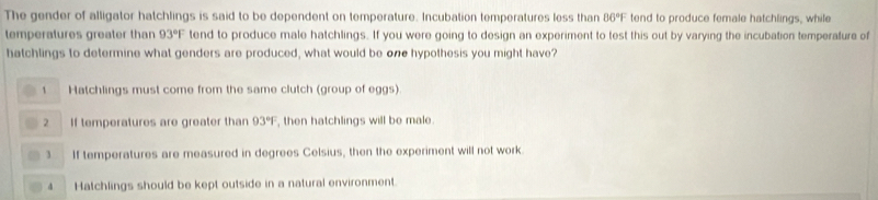 The gender of alligator hatchlings is said to be dependent on temperature. Incubation temperatures less than 86°F tend to produce female hatchlings, while
temperatures greater than 93°F tend to produce male hatchlings. If you were going to design an experiment to test this out by varying the incubation temperalure of
hatchlings to determine what genders are produced, what would be one hypothesis you might have?
1 Hatchlings must come from the same clutch (group of eggs)
2 If temperatures are greater than 93°F , then hatchlings will be male.
3 If temperatures are measured in degrees Celsius, then the experiment will not work
4 Hatchlings should be kept outside in a natural environment.