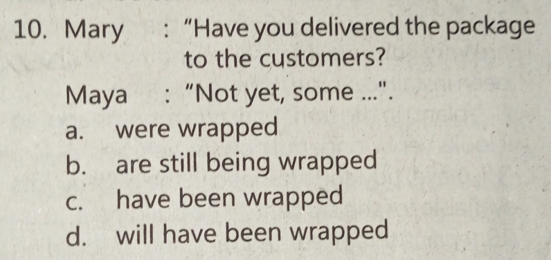 Mary : “Have you delivered the package
to the customers?
Maya : “Not yet, some ..".
a. were wrapped
b. are still being wrapped
c. have been wrapped
d. will have been wrapped