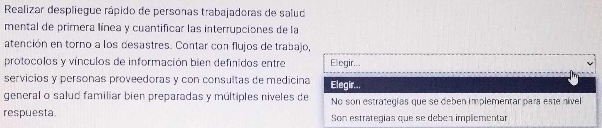 Realizar despliegue rápido de personas trabajadoras de salud
mental de primera línea y cuantificar las interrupciones de la
atención en torno a los desastres. Contar con flujos de trabajo,
protocolos y vínculos de información bien definidos entre Elegir...
servicios y personas proveedoras y con consultas de medicina Elegir...
general o salud familiar bien preparadas y múltiples niveles de No son estrategias que se deben implementar para este nivel
respuesta.
Son estrategias que se deben implementar