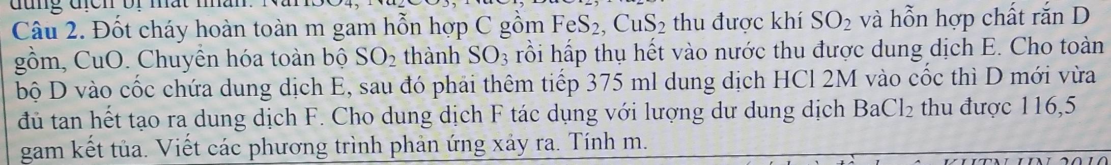 đung đcn or mất mân 
Câu 2. Đốt cháy hoàn toàn m gam hỗn hợp C gồm FeS₂, CuS₂ thu được khí SO_2 và hỗn hợp chất rắn D 
gồm, CuO. Chuyên hóa toàn bộ SO_2 thành SO_3 rồi hấp thụ hết vào nước thu được dung dịch E. Cho toàn 
bộ D vào cốc chứa dung dịch E, sau đó phải thêm tiếp 375 ml dung dịch HCl 2M vào cốc thì D mới vừa 
đủ tan hết tạo ra dung dịch F. Cho dung dịch F tác dụng với lượng dư dung dịch BaC l_2 thu được 116, 5
gam kết tủa. Viết các phương trình phản ứng xảy ra. Tính m.