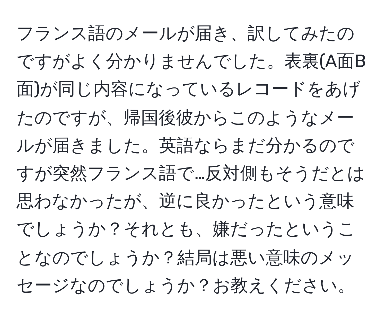 フランス語のメールが届き、訳してみたのですがよく分かりませんでした。表裏(A面B面)が同じ内容になっているレコードをあげたのですが、帰国後彼からこのようなメールが届きました。英語ならまだ分かるのですが突然フランス語で…反対側もそうだとは思わなかったが、逆に良かったという意味でしょうか？それとも、嫌だったということなのでしょうか？結局は悪い意味のメッセージなのでしょうか？お教えください。