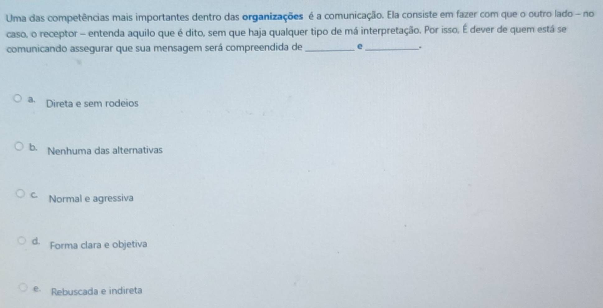 Uma das competências mais importantes dentro das organizações é a comunicação. Ela consiste em fazer com que o outro lado - no
caso, o receptor - entenda aquilo que é dito, sem que haja qualquer tipo de má interpretação. Por isso, É dever de quem está se
comunicando assegurar que sua mensagem será compreendida de_ e_ .
a、 Direta e sem rodeios
b. Nenhuma das alternativas
C. Normal e agressiva
d. Forma clara e objetiva
e Rebuscada e indireta