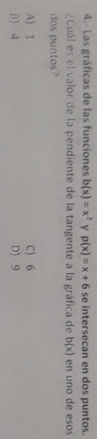 4.- Las gráficas de las funciones b(x)=x^2 y p(x)=x+6 se intersecan en dos puntos.
¿Cuál es el valor de la pendiente de la tangente a la gráfica de b(x) en uno de esos
dos puntos?
A) 1 C) 6
B) 4 D 9