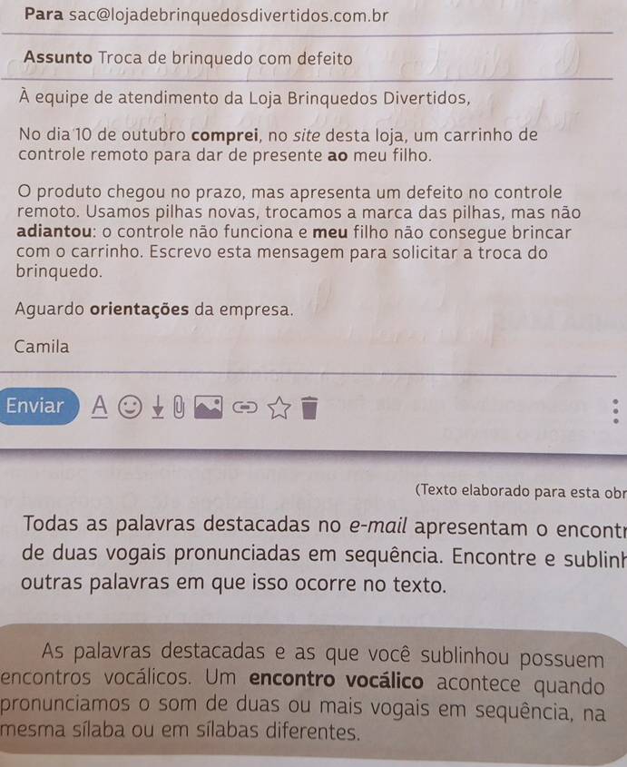 Para sac@lojadebrinquedosdivertidos.com.br 
Assunto Troca de brinquedo com defeito 
À equipe de atendimento da Loja Brinquedos Divertidos, 
No dia 10 de outubro comprei, no site desta loja, um carrinho de 
controle remoto para dar de presente ao meu filho. 
O produto chegou no prazo, mas apresenta um defeito no controle 
remoto. Usamos pilhas novas, trocamos a marca das pilhas, mas não 
adiantou: o controle não funciona e meu filho não consegue brincar 
com o carrinho. Escrevo esta mensagem para solicitar a troca do 
brinquedo. 
Aguardo orientações da empresa. 
Camila 
Enviar 
U 
(Texto elaborado para esta obr 
Todas as palavras destacadas no e-mail apresentam o encontr 
de duas vogais pronunciadas em sequência. Encontre e sublinh 
outras palavras em que isso ocorre no texto. 
As palavras destacadas e as que você sublinhou possuem 
encontros vocálicos. Um encontro vocálico acontece quando 
pronunciamos o som de duas ou mais vogais em sequência, na 
mesma sílaba ou em sílabas diferentes.