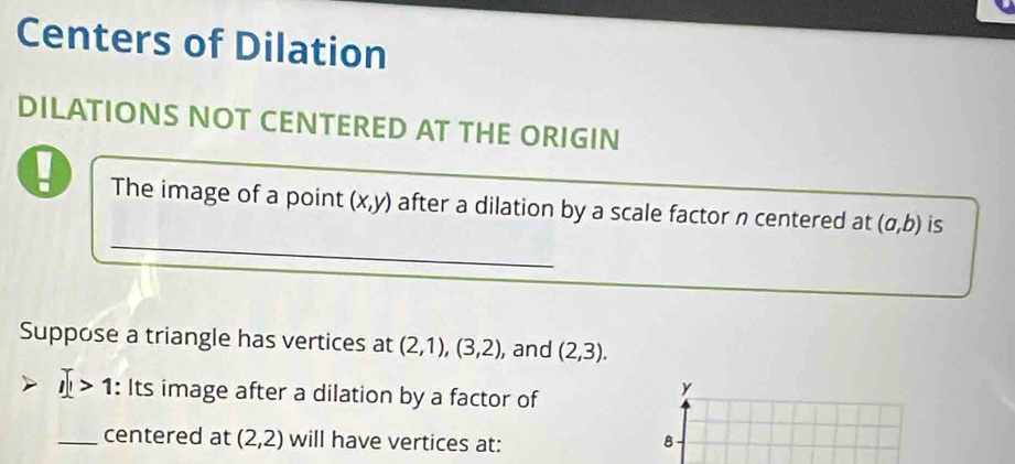 Centers of Dilation 
DILATIONS NOT CENTERED AT THE ORIGIN 
_ 
The image of a point (x,y) after a dilation by a scale factor n centered at (a,b) is 
Suppose a triangle has vertices at (2,1), (3,2) , and (2,3). 
1 : > : Its image after a dilation by a factor of
y
_centered at (2,2) will have vertices at: 8