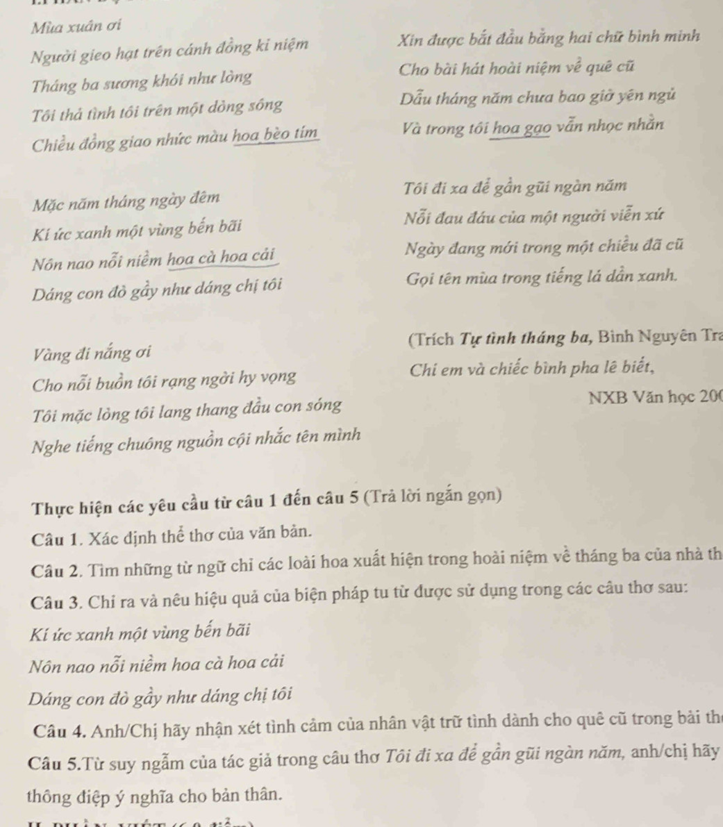 Mùa xuân ơi
Người gieo hạt trên cánh đồng ki niệm
Xin được bắt đầu bằng hai chữ bình minh
Cho bài hát hoài niệm về quê cũ
Tháng ba sương khói như lòng
Tôi thả tình tôi trên một dòng sông
Dẫu tháng năm chưa bao giờ yên ngủ
Chiều đồng giao nhức màu hoa bèo tím Và trong tôi hoa gạo vẫn nhọc nhằn
Tôi đi xa để gần gũi ngàn năm
Mặc năm tháng ngày đêm
Nỗi đau đáu của một người viễn xứ
Ki ức xanh một vùng bến bãi
Nôn nao nỗi niềm hoa cà hoa cải Ngày đang mới trong một chiều đã cũ
Dáng con đò gầy như dáng chị tôi  Gọi tên mùa trong tiếng lá dần xanh.
(Trích Tự tình tháng ba, Bình Nguyên Tra
Vàng đi nắng ơi
Chi em và chiếc bình pha lê biết,
Cho nỗi buồn tôi rạng ngời hy vọng
Tôi mặc lòng tôi lang thang đầu con sóng
NXB Văn học 200
Nghe tiếng chuông nguồn cội nhắc tên mình
Thực hiện các yêu cầu từ câu 1 đến câu 5 (Trả lời ngắn gọn)
Câu 1. Xác định thể thơ của văn bản.
Câu 2. Tìm những từ ngữ chỉ các loài hoa xuất hiện trong hoài niệm về tháng ba của nhà th
Câu 3. Chỉ ra và nêu hiệu quả của biện pháp tu từ được sử dụng trong các câu thơ sau:
Kí ức xanh một vùng bến bãi
Nôn nao nỗi niềm hoa cà hoa cải
Dáng con đò gầy như dáng chị tôi
Câu 4. Anh/Chị hãy nhận xét tình cảm của nhân vật trữ tình dành cho quê cũ trong bài thể
Câu 5.Từ suy ngẫm của tác giả trong câu thơ Tôi đi xa để gần gũi ngàn năm, anh/chị hãy
thông điệp ý nghĩa cho bản thân.