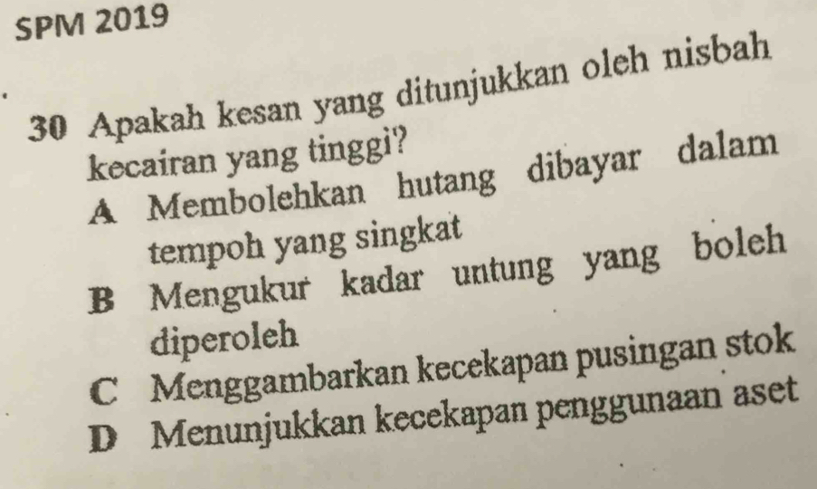 SPM 2019
30 Apakah kesan yang ditunjukkan oleh nisbah
kecairan yang tinggi?
A Membolehkan hutang dibayar dalam
tempoh yang singkat
B Mengukur kadar untung yang boleh
diperoleh
C Menggambarkan kecekapan pusingan stok
D Menunjukkan kecekapan penggunaan aset