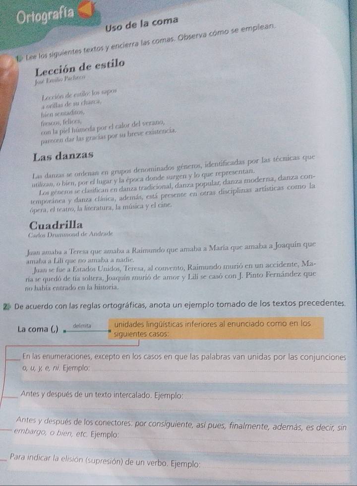 Ortografía
Uso de la coma
Lee los siguientes textos y encierra las comas. Observa cómo se emplean.
Lección de estilo
José Enlio Pacheco
Lección de estilo: los sapos
a orillas de su charca,
bien sentaditos,
frescos, felices,
con la piel húmeda por el calor del verano,
parecen dar las gracías por su breve existencia.
Las danzas
Las danzas se ordenan en grupos denominados géneros, identificadas por las técnicas que
utilizan, o bien, por el lugar y la época donde surgen y lo que representan.
Los géneros se clasifican en danza tradicional, danza popular, danza moderna, danza con-
temporánea y danza clásica, además, está presente en otras disciplinas artísticas como la
ópera, el teatro, la literatura, la música y el cine.
Cuadrilla
Carlos Drummond de Andrade
Juan amaba a Teresa que amaba a Raimundo que amaba a María que amaba a Joaquín que
amaba a Lili que no amaba a nadie.
Juan se fue a Estados Unidos, Teresa, al convento, Raimundo murió en un accidente, Ma-
ría se quedó de tía soltera, Joaquín murió de amor y Lilí se casó con J. Pinto Fernández que
no habia entrado en la historia.
De acuerdo con las reglas ortográficas, anota un ejemplo tomado de los textos precedentes.
La coma (,) delimita unidades lingüísticas inferiores al enunciado como en los
siguientes casos:
_En las enumeraciones, excepto en los casos en que las palabras van unidas por las conjunciones
o, u, y, e, ni. Ejemplo:_
_
_Antes y después de un texto intercalado. Ejemplo:_
_
Antes y después de los conectores: por consiguiente, así pues, finalmente, además, es decir, sin
_
_embargo, o bien, etc. Ejemplo:
_
_ Para indicar la elisión (supresión) de un verbo. Ejemplo:_
_