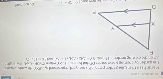 Fill in the Blank 2 paints 
Martin has a triangular garden patch in his backyard, represented by △ EXY. He wants to extend 
the garden by creating a new border DF that is parallel to XY, where XY/DF=0.64. The length of
XY on the existing border is 16 feet. EY=(14x-7.5), YF=(6x) , and EX=(12x-7).
DF=□ 25 Do not round.