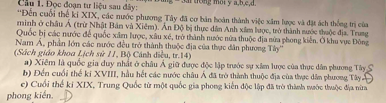 Đọc đoạn tư liệu sau đây: g - 3ai trong moi y a, b, c, d.
*Đến cuối thế kỉ XIX, các nước phương Tây đã cơ bản hoàn thành việc xâm lược và đặt ách thống trị của
mình ở châu Á (trừ Nhật Bản và Xiêm). Án Độ bị thực dân Anh xâm lược, trở thành nước thuộc địa. Trung
Quốc bị các nước đế quốc xâm lược, xâu xé, trở thành nước nửa thuộc địa nửa phong kiến. Ở khu vực Đông
Nam Á, phần lớn các nước đều trở thành thuộc địa của thực dân phương Tây''
(Sách giáo khoa Lịch sử 11, Bộ Cánh diều, tr.14)
a) Xiêm là quốc gia duy nhất ở châu Á giữ được độc lập trước sự xâm lược của thực dân phương Tây.S
b) Đến cuối thế kỉ XVIII, hầu hết các nước châu Á đã trở thành thuộc địa của thực dân phương Tây
c) Cuối thế kỉ XIX, Trung Quốc từ một quốc gia phong kiến độc lập đã trở thành nước thuộc địa nửa
phong kiến.