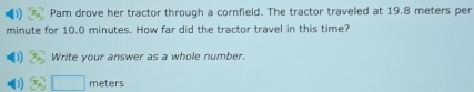 Pam drove her tractor through a cornfield. The tractor traveled at 19.8 meters per
minute for 10.0 minutes. How far did the tractor travel in this time? 
Write your answer as a whole number.
□ meters