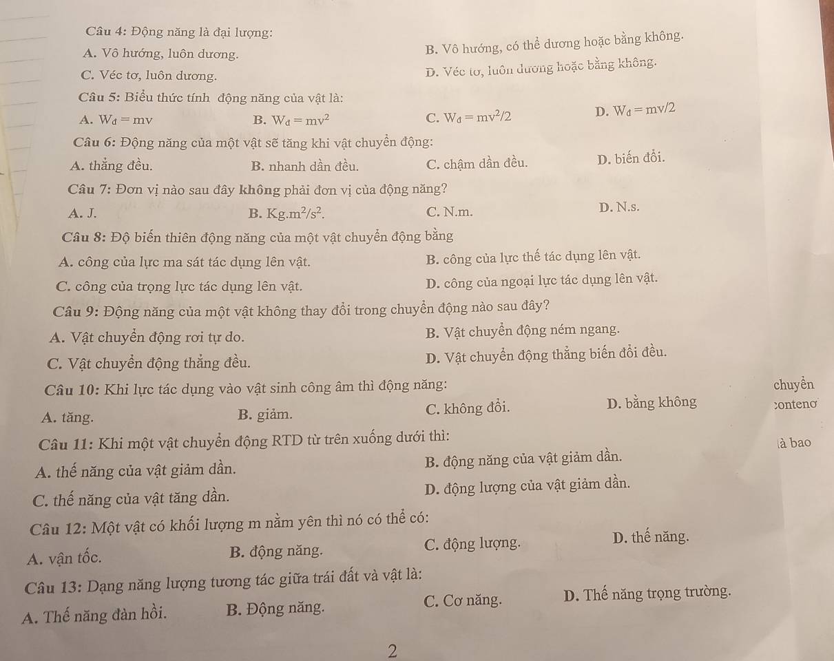 Động năng là đại lượng:
A. Vô hướng, luôn dương.
B. Vô hướng, có thể dương hoặc bằng không.
C. Véc tơ, luôn dương.
D. Véc tơ, luôn dương hoặc bằng không.
Câu 5: Biểu thức tính động năng của vật là:
A. W_d=mv B. W_d=mv^2 C. W_d=mv^2/2
D. W_d=mv/2
Câu 6:D nộng năng của một vật sẽ tăng khi vật chuyển động:
A. thắng đều, B. nhanh dần đều. C. chậm dần đều. D. biến đổi.
Câu 7: Đơn vị nào sau đây không phải đơn vị của động năng?
A. J. B. K g.m^2/s^2. C. N.m. D. N.s.
Câu 8: Độ biến thiên động năng của một vật chuyển động bằng
A. công của lực ma sát tác dụng lên vật. B. công của lực thế tác dụng lên vật.
C. công của trọng lực tác dụng lên vật. D. công của ngoại lực tác dụng lên vật.
Câu 9: Động năng của một vật không thay đổi trong chuyển động nào sau đây?
A. Vật chuyển động rơi tự do. B. Vật chuyển động ném ngang.
C. Vật chuyển động thắng đều. D. Vật chuyển động thẳng biến đổi đều.
Câu 10: Khi lực tác dụng vào vật sinh công âm thì động năng: chuyền
D. bằng không
A. tăng. B. giảm. C. không đổi. conteno
Câu 11: Khi một vật chuyển động RTD từ trên xuống dưới thì:
à bao
A. thế năng của vật giảm dần. B. động năng của vật giảm dần.
C. thế năng của vật tăng dần. D. động lượng của vật giảm dần.
Câu 12: Một vật có khối lượng m nằm yên thì nó có thể có:
A. vận tốc. B. động năng. C. động lượng.
D. thế năng.
Câu 13: Dạng năng lượng tương tác giữa trái đất và vật là:
C. Cơ năng. D. Thế năng trọng trường.
A. Thế năng đàn hồi. B. Động năng.
2